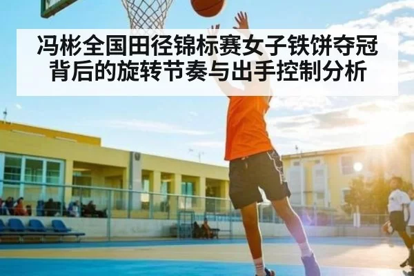 冯彬全国田径锦标赛女子铁饼夺冠背后的旋转节奏与出手控制分析